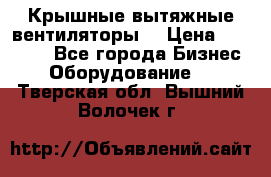 Крышные вытяжные вентиляторы  › Цена ­ 12 000 - Все города Бизнес » Оборудование   . Тверская обл.,Вышний Волочек г.